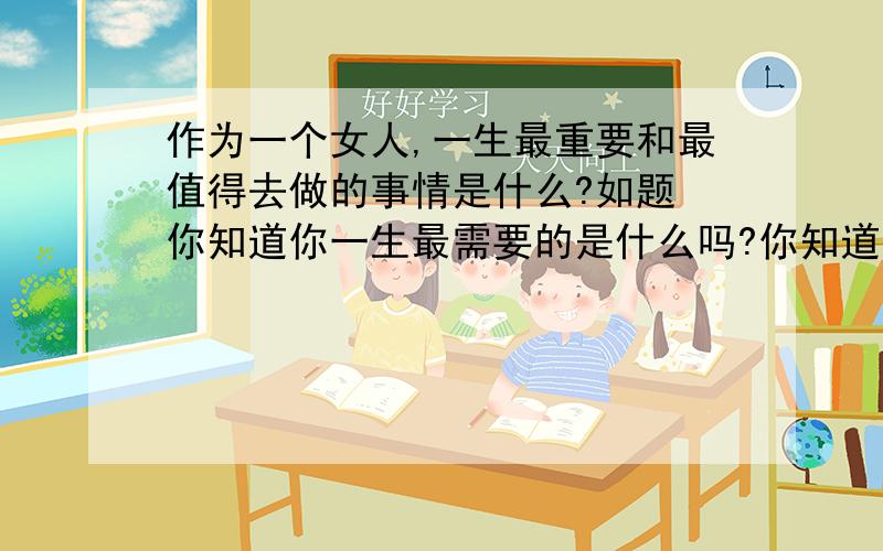 作为一个女人,一生最重要和最值得去做的事情是什么?如题 你知道你一生最需要的是什么吗?你知道你一生觉得最值的是什么吗?你知道你一生最重要的是什么吗?