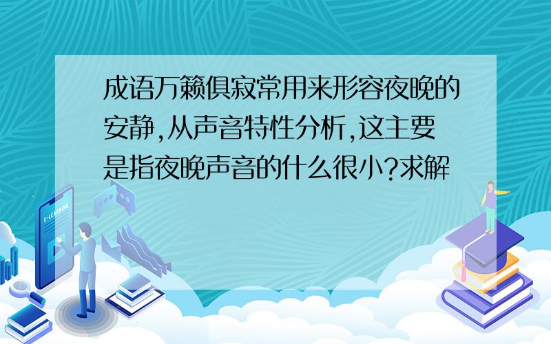 成语万籁俱寂常用来形容夜晚的安静,从声音特性分析,这主要是指夜晚声音的什么很小?求解