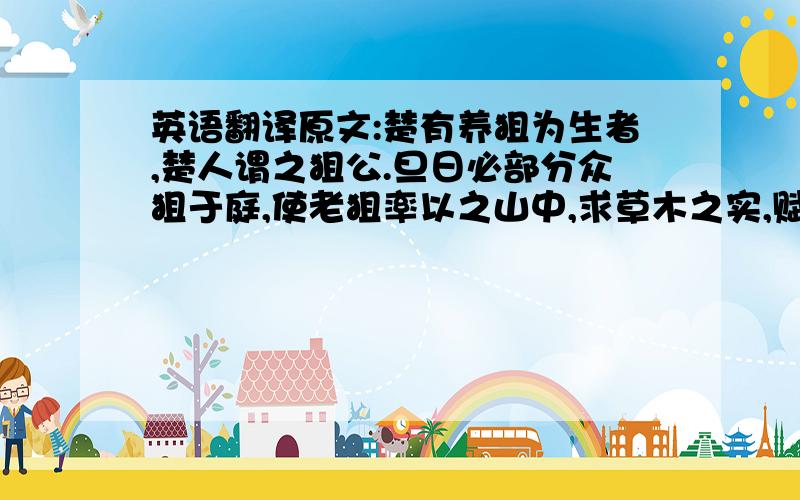 英语翻译原文:楚有养狙为生者,楚人谓之狙公.旦日必部分众狙于庭,使老狙率以之山中,求草木之实,赋什一以自奉.或不给,则加鞭棰焉.群狙皆畏苦之,弗敢违也.一日,有小狙谓众狙曰：“山之果