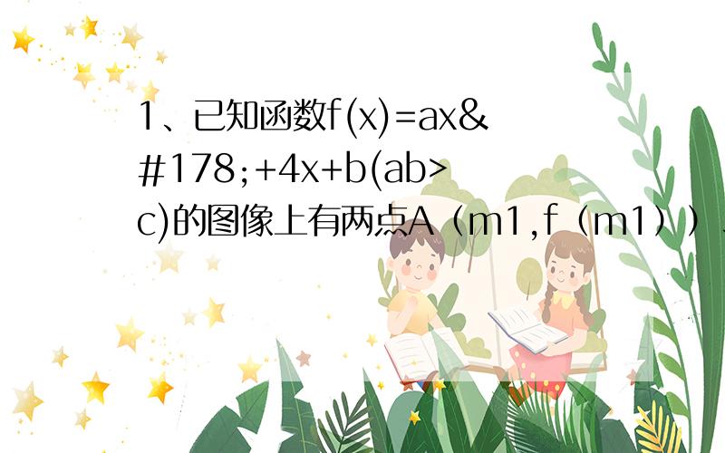 1、已知函数f(x)=ax²+4x+b(ab>c)的图像上有两点A（m1,f（m1））、B（m2,f（m2））,且f（x）满足f（1）=0,a²+[f（m1）+f（m2）]•a+f（m1）f（m2）=0（1）求证：b≥0（2）求证：f（x）的图像被x轴