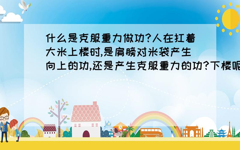 什么是克服重力做功?人在扛着大米上楼时,是肩膀对米袋产生向上的功,还是产生克服重力的功?下楼呢我还没学高低势能和正负功