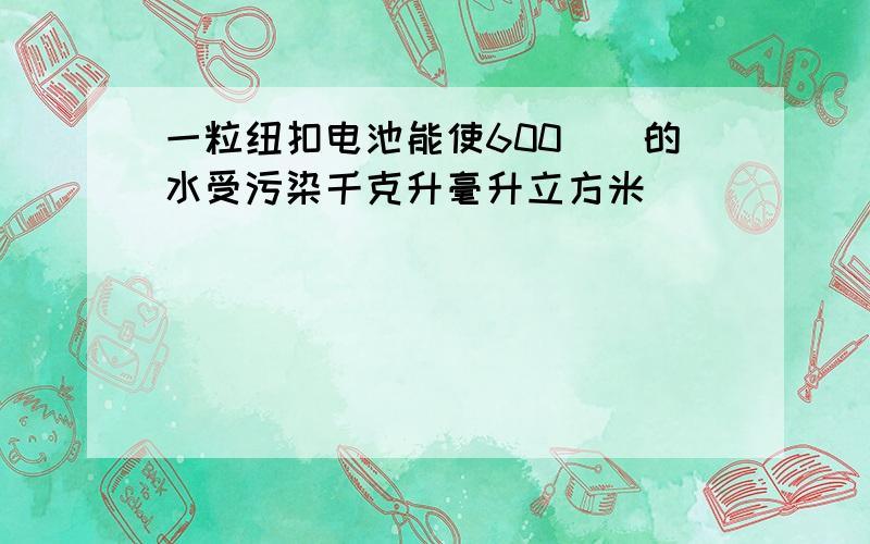 一粒纽扣电池能使600（）的水受污染千克升毫升立方米