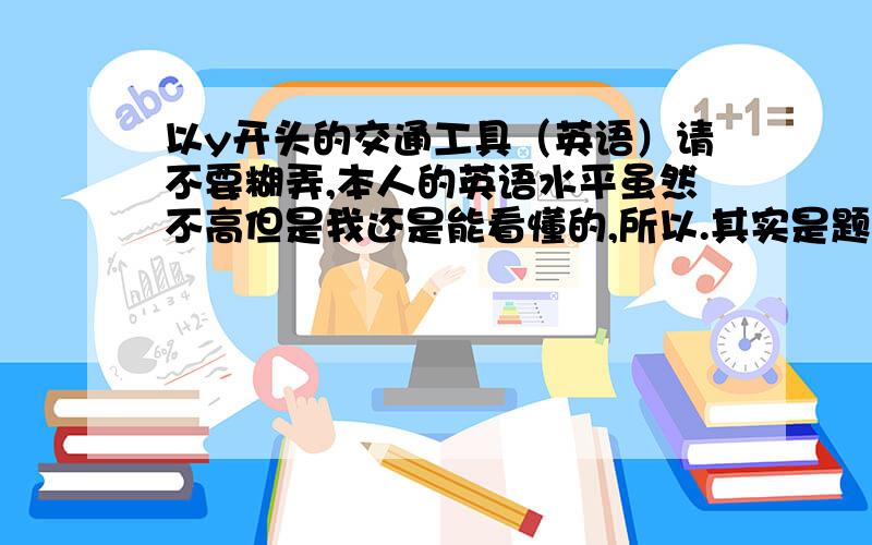 以y开头的交通工具（英语）请不要糊弄,本人的英语水平虽然不高但是我还是能看懂的,所以.其实是题目来的：You are too young.You shouldn't go home by y___________.如果填的不是交通工具，表拍我。