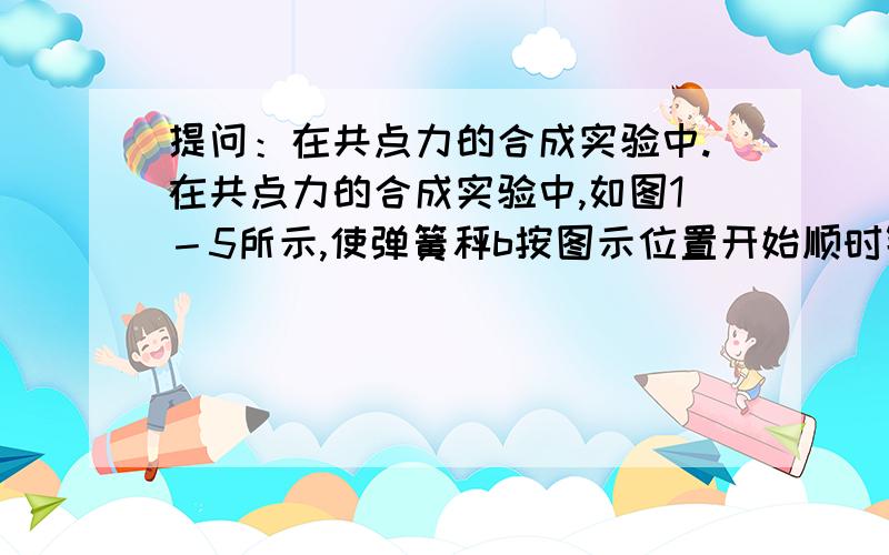 提问：在共点力的合成实验中.在共点力的合成实验中,如图1－5所示,使弹簧秤b按图示位置开始顺时针方向缓慢转动90°角,在这个过程中保持O点位置不动,a弹簧秤的拉伸方向不变,则整个过程中