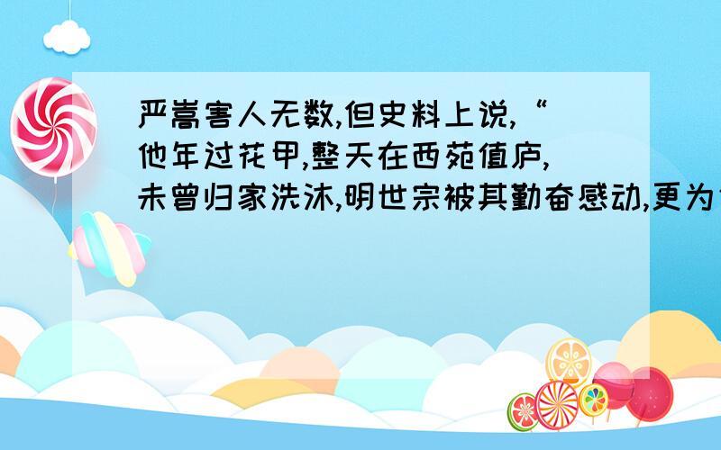 严嵩害人无数,但史料上说,“他年过花甲,整天在西苑值庐,未曾归家洗沐,明世宗被其勤奋感动,更为信任于他.宫婢之变后,世宗所居西苑永寿宫发生火灾,世宗欲重修宫殿.严嵩考虑营建要花费巨