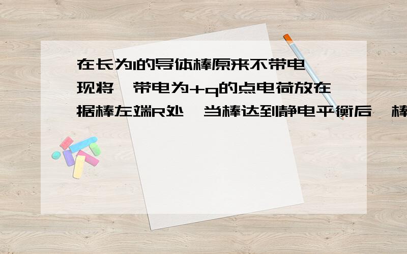 在长为l的导体棒原来不带电,现将一带电为+q的点电荷放在据棒左端R处,当棒达到静电平衡后,棒上感应电荷在棒内的中点P处产生的场强的大小等于多少?方向为?