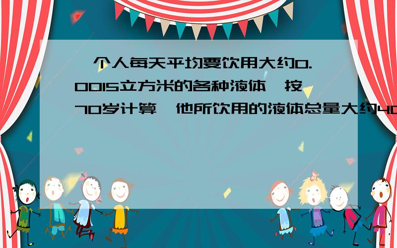 一个人每天平均要饮用大约0.0015立方米的各种液体,按70岁计算,他所饮用的液体总量大约40立方米,如果用