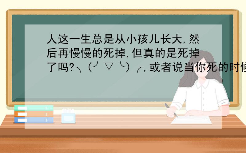 人这一生总是从小孩儿长大,然后再慢慢的死掉,但真的是死掉了吗?╮(╯▽╰)╭,或者说当你死的时候,就是你离开这个世界,去另外一个世界的时候?哈哈,我自己瞎猜的,因为没有哪个死了又复