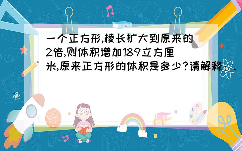 一个正方形,棱长扩大到原来的2倍,则体积增加189立方厘米,原来正方形的体积是多少?请解释：.