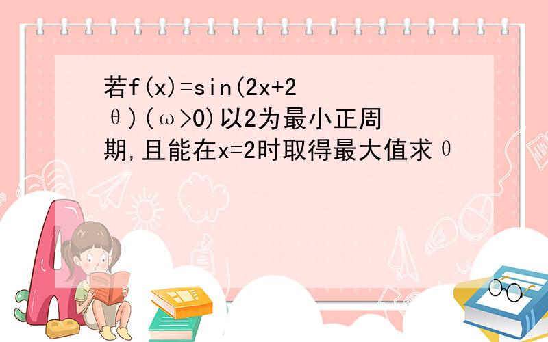 若f(x)=sin(2x+2θ)(ω>0)以2为最小正周期,且能在x=2时取得最大值求θ