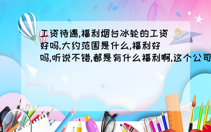 工资待遇,福利烟台冰轮的工资好吗,大约范围是什么,福利好吗,听说不错,都是有什么福利啊,这个公司有什么黑幕吗,待遇好吗