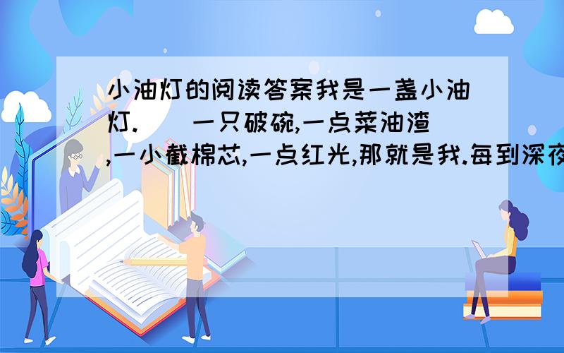 小油灯的阅读答案我是一盏小油灯.　　一只破碗,一点菜油渣,一小截棉芯,一点红光,那就是我.每到深夜,我就会给主人带来淡淡的光明.　　当月亮被大山挡住了,当星星被黑夜藏起来了,我被凤