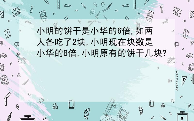 小明的饼干是小华的6倍,如两人各吃了2块,小明现在块数是小华的8倍,小明原有的饼干几块?