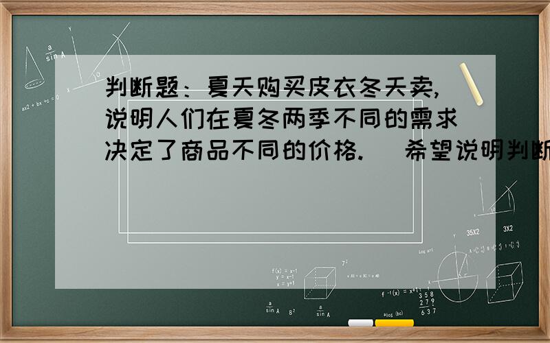 判断题：夏天购买皮衣冬天卖,说明人们在夏冬两季不同的需求决定了商品不同的价格.   希望说明判断理由谢啦!很急!