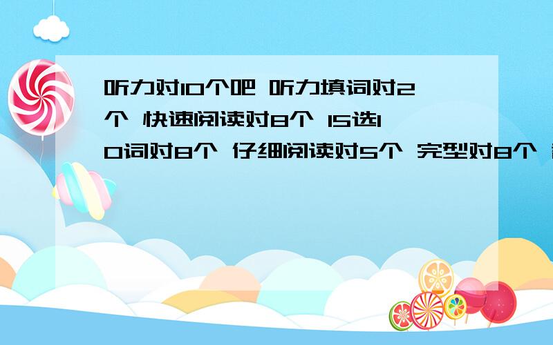 听力对10个吧 听力填词对2个 快速阅读对8个 15选10词对8个 仔细阅读对5个 完型对8个 翻译着急写的 没有正确的 作文一般偏上 我能多少分?准确点的哦 别忽悠额-0-