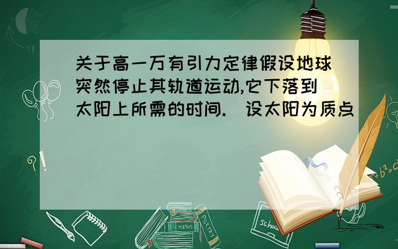 关于高一万有引力定律假设地球突然停止其轨道运动,它下落到太阳上所需的时间.（设太阳为质点）