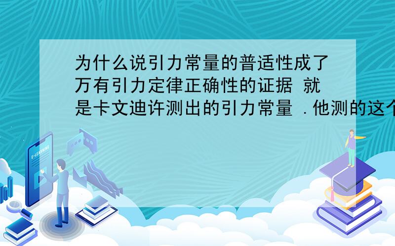 为什么说引力常量的普适性成了万有引力定律正确性的证据 就是卡文迪许测出的引力常量 .他测的这个只是物体与物体之间的引力常量,天体之间的引力常量也是这个值,天体和物体之间的引