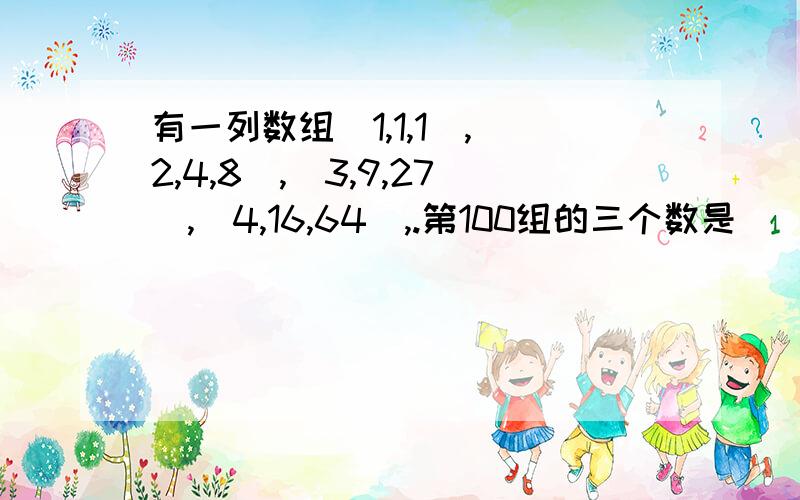 有一列数组(1,1,1),(2,4,8),(3,9,27),(4,16,64),.第100组的三个数是(____,____,____),第n组的三个%有一列数组(1,1,1),(2,4,8),(3,9,27),(4,16,64),.第100组的三个数是(____,____,____),第n组的三个数是(____,____,____).快.