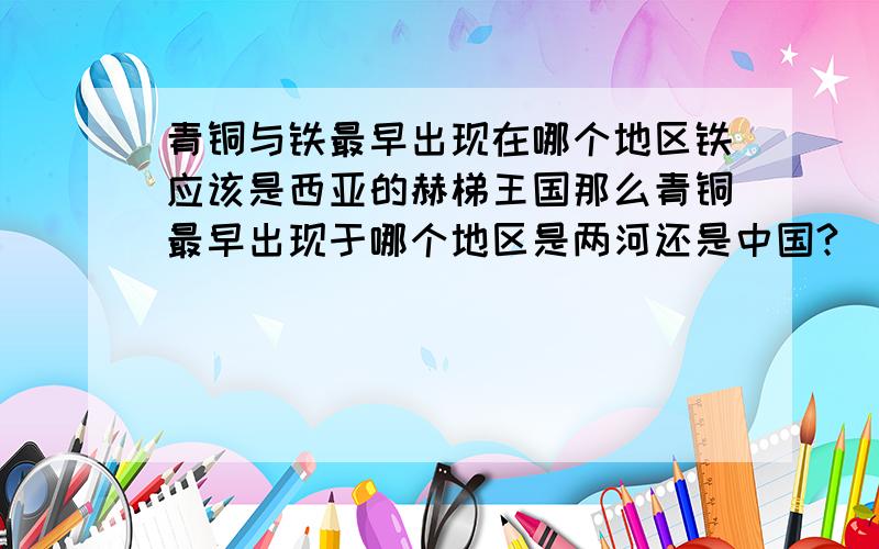 青铜与铁最早出现在哪个地区铁应该是西亚的赫梯王国那么青铜最早出现于哪个地区是两河还是中国?