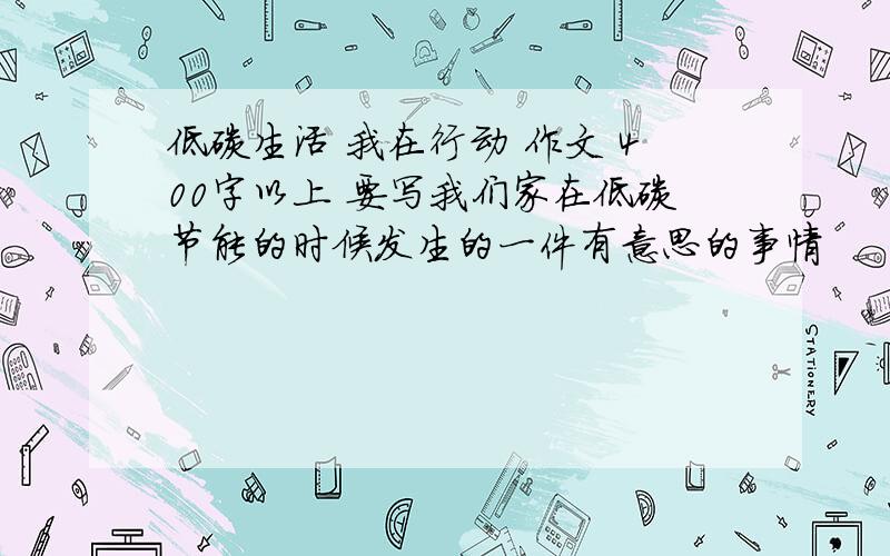 低碳生活 我在行动 作文 400字以上 要写我们家在低碳节能的时候发生的一件有意思的事情