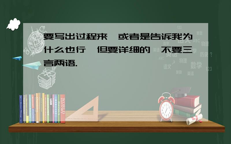 要写出过程来,或者是告诉我为什么也行,但要详细的,不要三言两语.