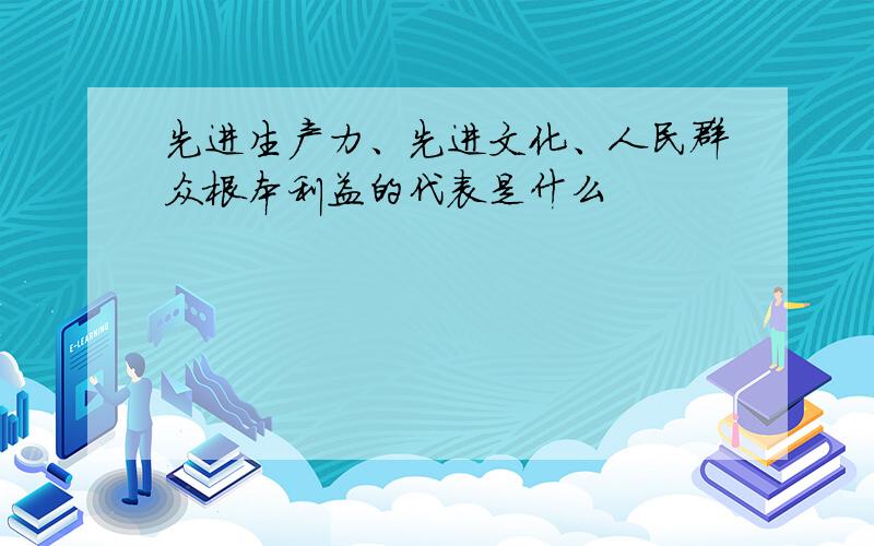 先进生产力、先进文化、人民群众根本利益的代表是什么