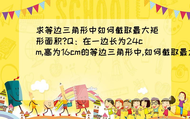 求等边三角形中如何截取最大矩形面积?Q：在一边长为24cm,高为16cm的等边三角形中,如何截取最大矩形面积?