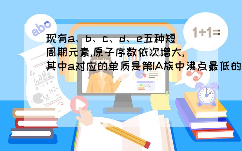 现有a、b、c、d、e五种短周期元素,原子序数依次增大,其中a对应的单质是第IA族中沸点最低的物质e的单质能和冷水剧烈反应生成a的单质.它们中的一种或几种元素可以组成中学常见的物质,这