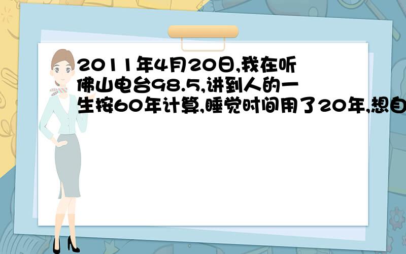 2011年4月20日,我在听佛山电台98.5,讲到人的一生按60年计算,睡觉时间用了20年,想自己做的事只有8年.2011年4月20日,我在听佛山电台98.5,我听的时候是下午三到四点左右的,有一个男的主持人,说到