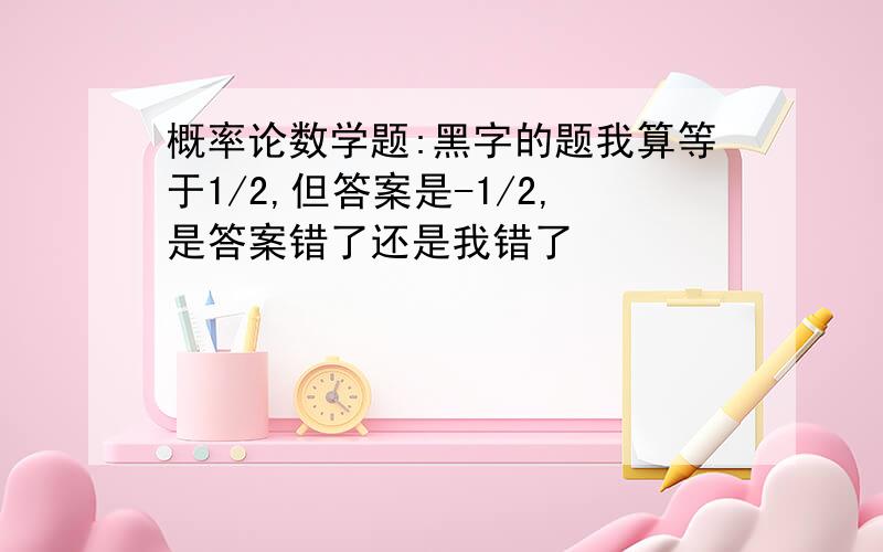 概率论数学题:黑字的题我算等于1/2,但答案是-1/2,是答案错了还是我错了