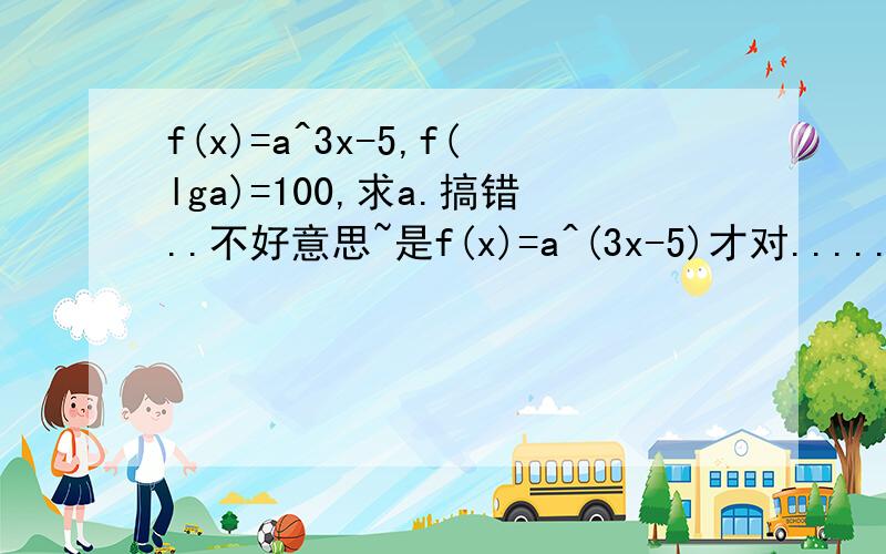 f(x)=a^3x-5,f(lga)=100,求a.搞错..不好意思~是f(x)=a^(3x-5)才对......不然我看不懂的...