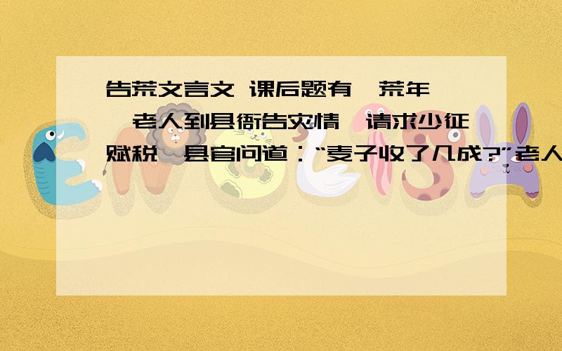 告荒文言文 课后题有一荒年,一老人到县衙告灾情,请求少征赋税,县官问道：“麦子收了几成?”老人答道：“三成.”县官又问棉花.老人回答说：“二成.”县官再问稻谷.老人又问答说：“也