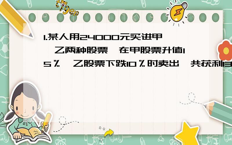 1.某人用24000元买进甲、乙两种股票,在甲股票升值15％,乙股票下跌10％时卖出,共获利1350元,试问某人买的甲、乙两股票各是多少元?2． 有甲乙两种债券年利率分别是10%与12%,现有400元债券,一年