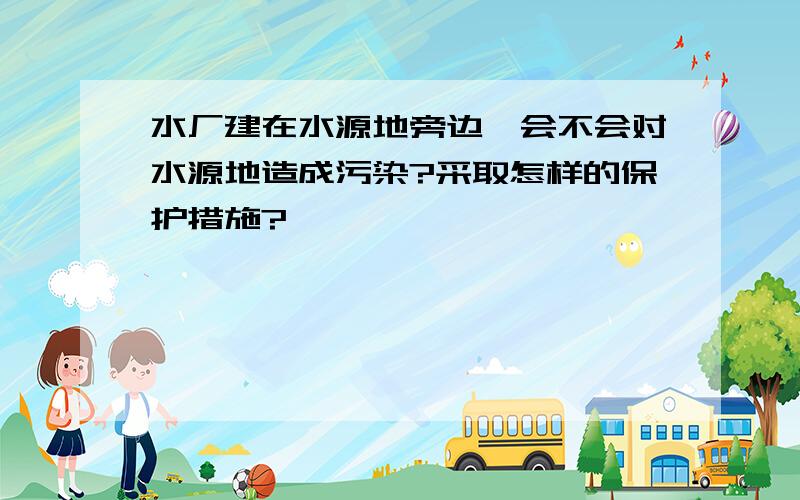 水厂建在水源地旁边,会不会对水源地造成污染?采取怎样的保护措施?