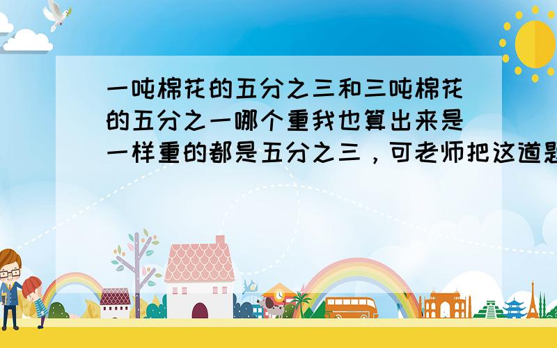 一吨棉花的五分之三和三吨棉花的五分之一哪个重我也算出来是一样重的都是五分之三，可老师把这道题放在思考题上，所以我觉得另有蹊跷-=-