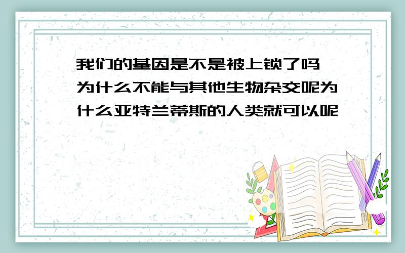 我们的基因是不是被上锁了吗,为什么不能与其他生物杂交呢为什么亚特兰蒂斯的人类就可以呢