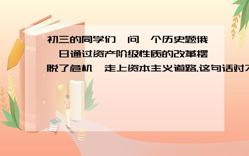 初三的同学们,问一个历史题俄、日通过资产阶级性质的改革摆脱了危机,走上资本主义道路.这句话对不?不对的最好有理由