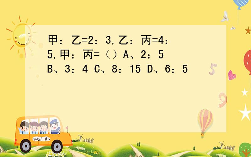 甲：乙=2：3,乙：丙=4：5,甲：丙=（）A、2：5 B、3：4 C、8：15 D、6：5