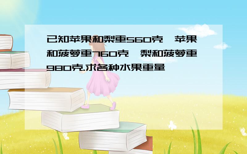 已知苹果和梨重560克,苹果和菠萝重760克,梨和菠萝重980克.求各种水果重量,