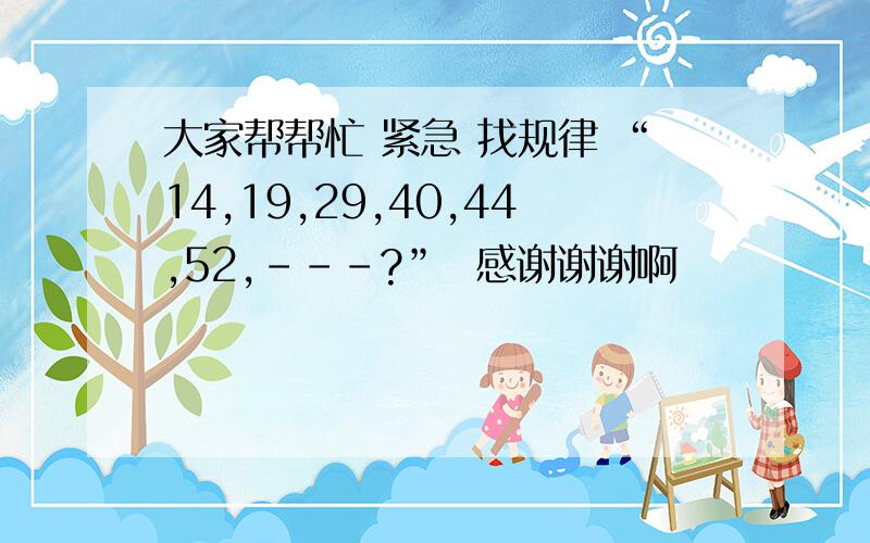 大家帮帮忙 紧急 找规律 “14,19,29,40,44,52,---?”  感谢谢谢啊