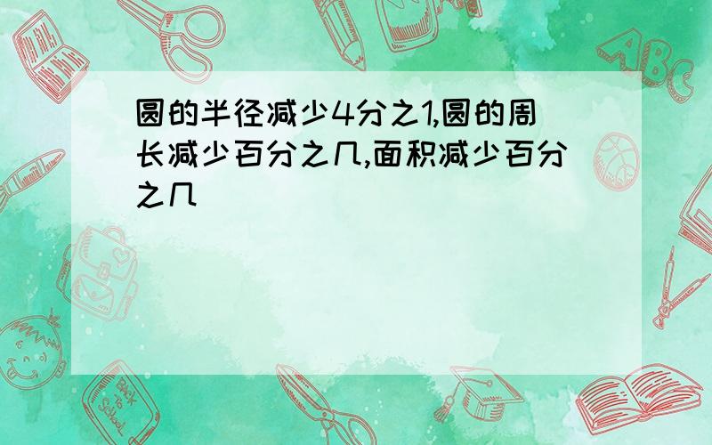 圆的半径减少4分之1,圆的周长减少百分之几,面积减少百分之几