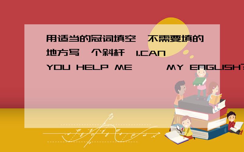 用适当的冠词填空【不需要填的地方写一个斜杆】1.CAN YOU HELP ME【  】MY ENGLISH?   YES.I'M HAPPY TO HELP YOU.2.WE NEED TWO GIRLS 【  】OUR ROCK BAND.3.ARE YOU GOOD 【  】KIDS?4.DO YOU HAVE 【  】E-MAIL BOX.5.LET'S PLAY 【