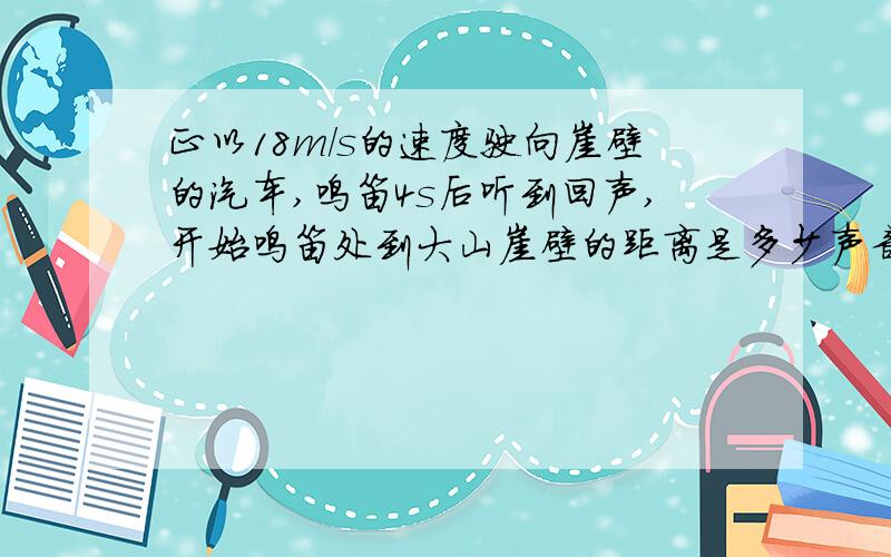 正以18m/s的速度驶向崖壁的汽车,鸣笛4s后听到回声,开始鸣笛处到大山崖壁的距离是多少声音在空气中的传播速度是340m/s