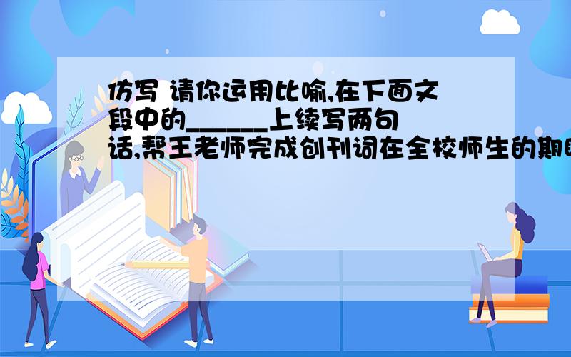 仿写 请你运用比喻,在下面文段中的______上续写两句话,帮王老师完成创刊词在全校师生的期盼中,晨曦文学社成立了.晨曦文学社旨在为同学们搭建一个发挥特长的平台,提供展示个性风采的又