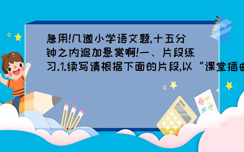 急用!几道小学语文题,十五分钟之内追加悬赏啊!一、片段练习.1.续写请根据下面的片段,以“课堂插曲”为题,在横线上分别补充两个不同的象声词,续写成两个不同的故事.（每个不少于150字）