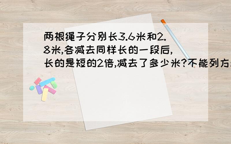 两根绳子分别长3.6米和2.8米,各减去同样长的一段后,长的是短的2倍,减去了多少米?不能列方程,要有具体过程,急呀╮(╯▽╰)╭