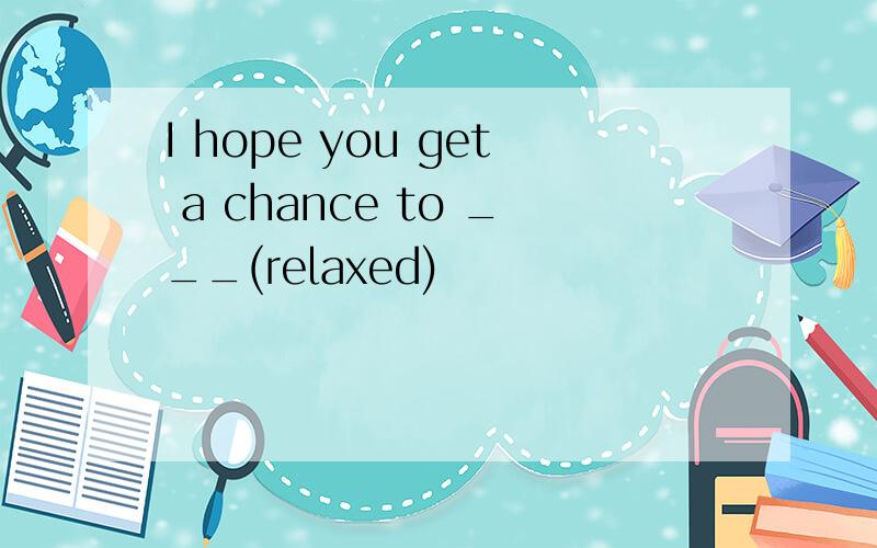 I hope you get a chance to ___(relaxed)
