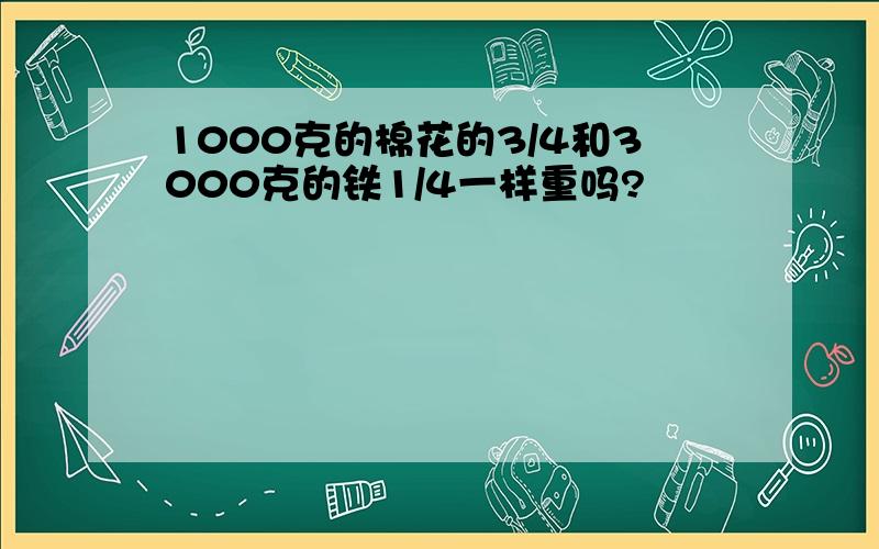 1000克的棉花的3/4和3000克的铁1/4一样重吗?