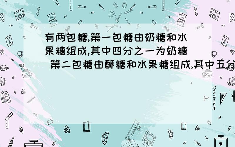 有两包糖,第一包糖由奶糖和水果糖组成,其中四分之一为奶糖 第二包糖由酥糖和水果糖组成,其中五分之一为有两包糖,第一包糖由奶糖和水果糖组成,其中四分之一为奶糖 第二包糖由酥糖和水