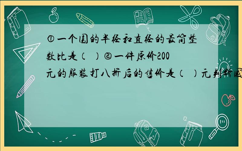 ①一个圆的半径和直径的最简整数比是（ ）②一件原价200元的服装打八折后的售价是（ ）元判断国旗的长与宽的比为3:2,如果一面国旗的宽为1.6米,长应该是2.4m.（ ）选择用0、3、4、5四个数